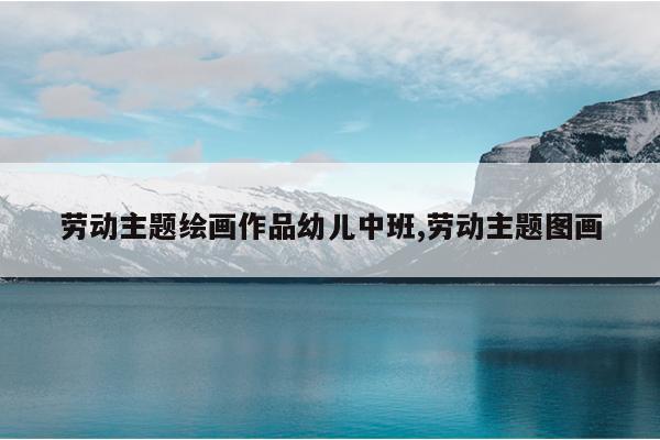 劳动主题绘画作品幼儿中班,劳动主题图画