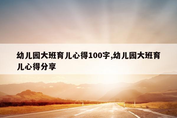 幼儿园大班育儿心得100字,幼儿园大班育儿心得分享