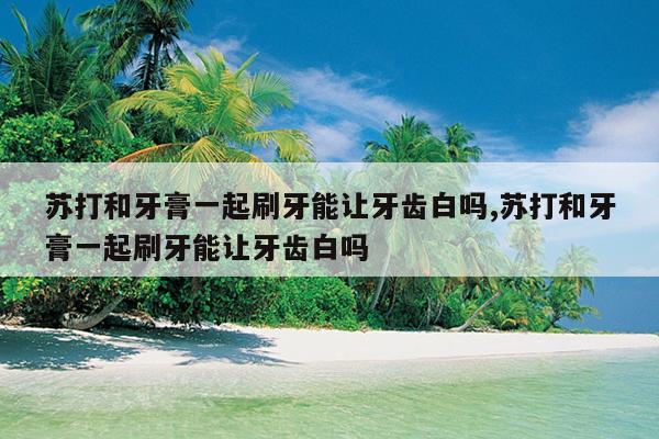 苏打和牙膏一起刷牙能让牙齿白吗,苏打和牙膏一起刷牙能让牙齿白吗