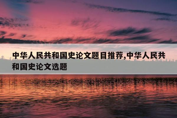 中华人民共和国史论文题目推荐,中华人民共和国史论文选题