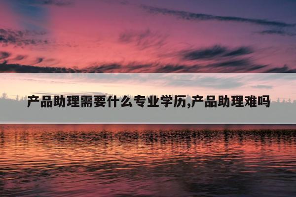 产品助理需要什么专业学历,产品助理难吗