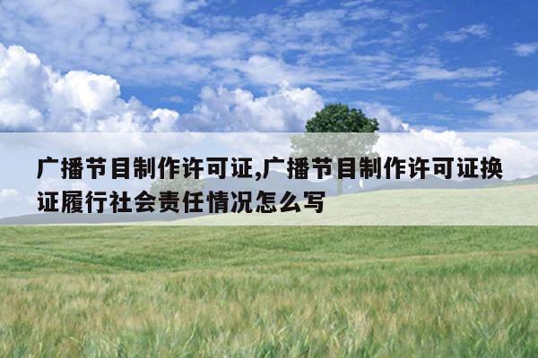 广播节目制作许可证,广播节目制作许可证换证履行社会责任情况怎么写