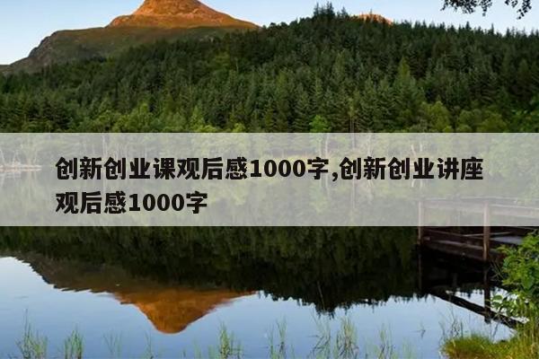 创新创业课观后感1000字,创新创业讲座观后感1000字
