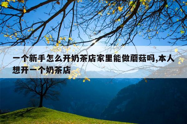 一个新手怎么开奶茶店家里能做蘑菇吗,本人想开一个奶茶店