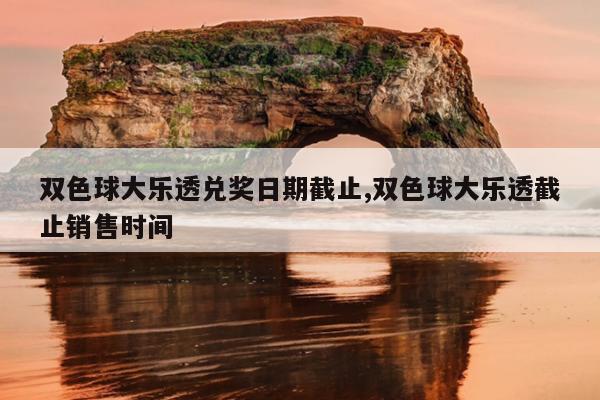 双色球大乐透兑奖日期截止,双色球大乐透截止销售时间
