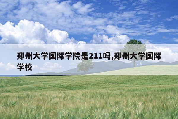 郑州大学国际学院是211吗,郑州大学国际学校