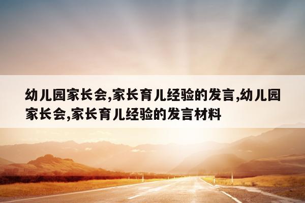 幼儿园家长会,家长育儿经验的发言,幼儿园家长会,家长育儿经验的发言材料