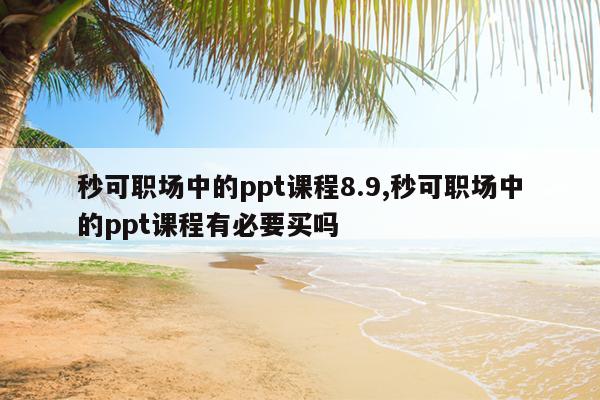 秒可职场中的ppt课程8.9,秒可职场中的ppt课程有必要买吗