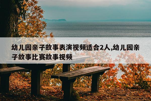 幼儿园亲子故事表演视频适合2人,幼儿园亲子故事比赛故事视频