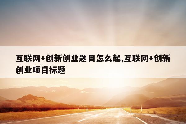互联网+创新创业题目怎么起,互联网+创新创业项目标题