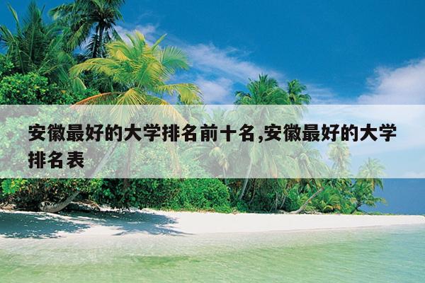 安徽最好的大学排名前十名,安徽最好的大学排名表