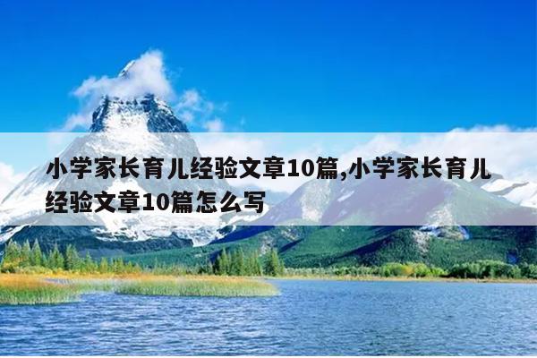 小学家长育儿经验文章10篇,小学家长育儿经验文章10篇怎么写