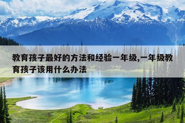 教育孩子最好的方法和经验一年级,一年级教育孩子该用什么办法