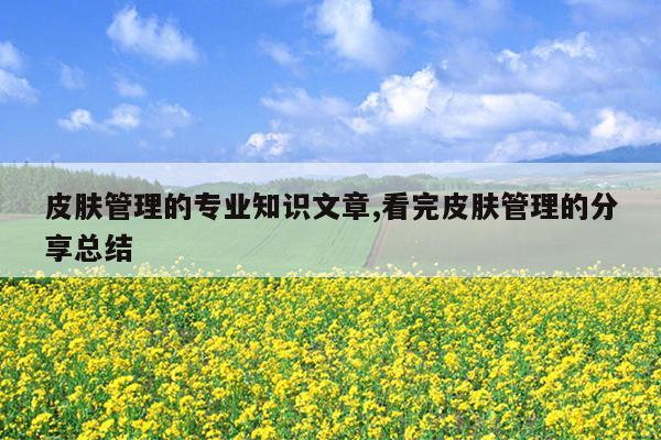 皮肤管理的专业知识文章,看完皮肤管理的分享总结