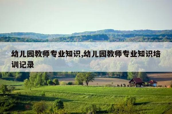 幼儿园教师专业知识,幼儿园教师专业知识培训记录