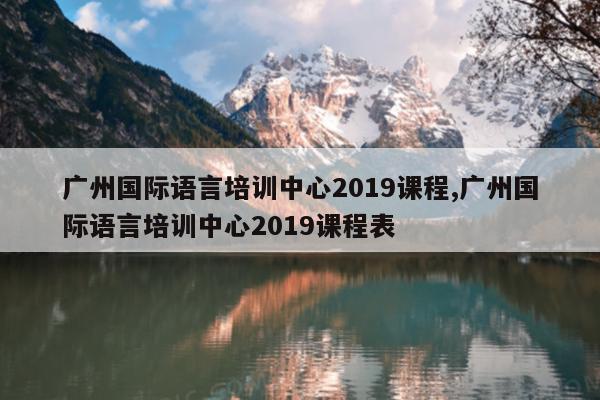 广州国际语言培训中心2019课程,广州国际语言培训中心2019课程表