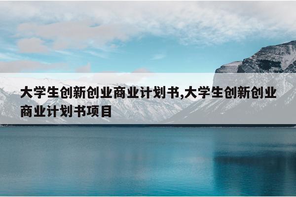 大学生创新创业商业计划书,大学生创新创业商业计划书项目