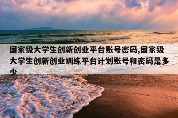 国家级大学生创新创业平台账号密码,国家级大学生创新创业训练平台计划账号和密码是多少