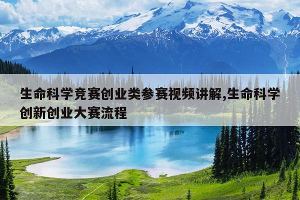 生命科学竞赛创业类参赛视频讲解,生命科学创新创业大赛流程