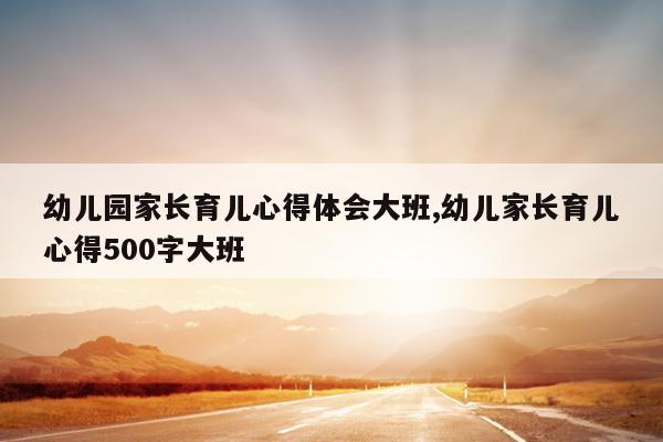幼儿园家长育儿心得体会大班,幼儿家长育儿心得500字大班