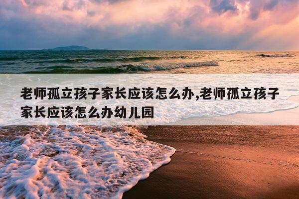 老师孤立孩子家长应该怎么办,老师孤立孩子家长应该怎么办幼儿园