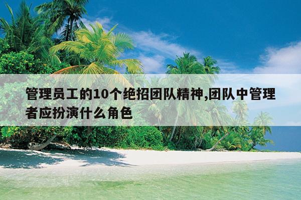 管理员工的10个绝招团队精神,团队中管理者应扮演什么角色