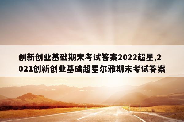 创新创业基础期末考试答案2022超星,2021创新创业基础超星尔雅期末考试答案