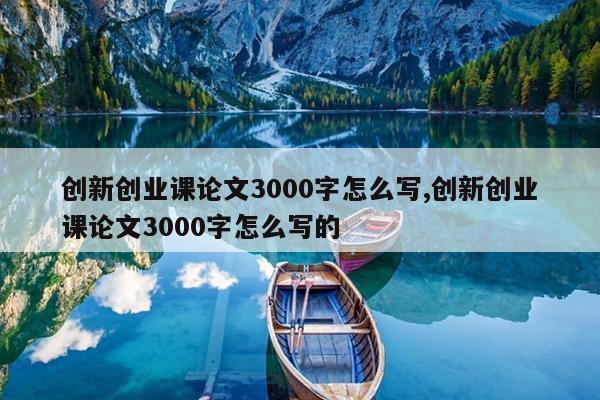 创新创业课论文3000字怎么写,创新创业课论文3000字怎么写的