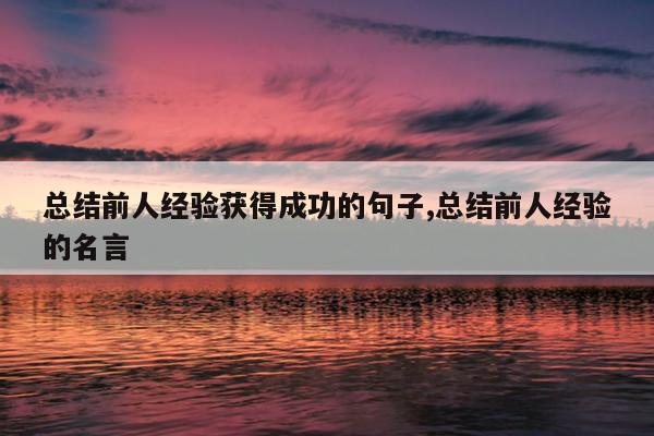 总结前人经验获得成功的句子,总结前人经验的名言