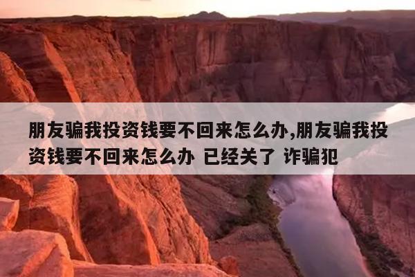 朋友骗我投资钱要不回来怎么办,朋友骗我投资钱要不回来怎么办 已经关了 诈骗犯
