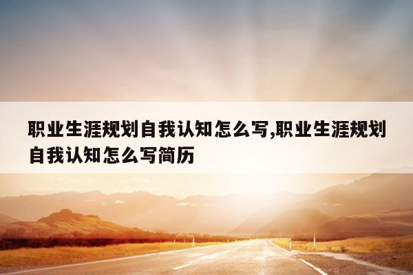 职业生涯规划自我认知怎么写,职业生涯规划自我认知怎么写简历