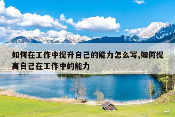 如何在工作中提升自己的能力怎么写,如何提高自己在工作中的能力