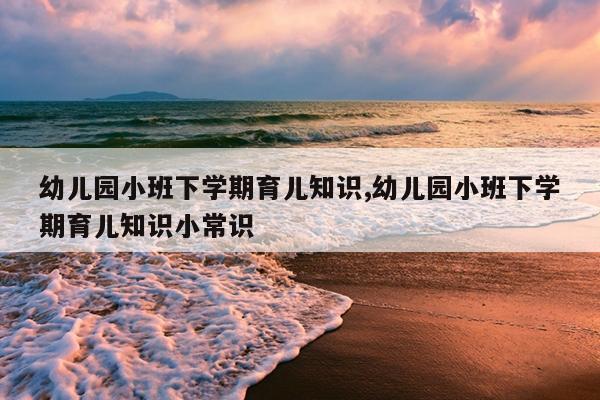 幼儿园小班下学期育儿知识,幼儿园小班下学期育儿知识小常识