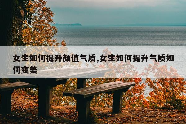 女生如何提升颜值气质,女生如何提升气质如何变美