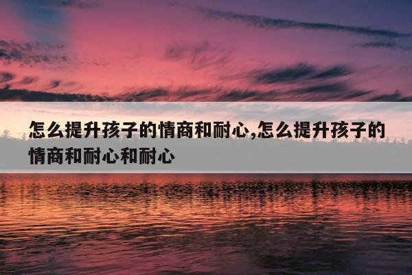 怎么提升孩子的情商和耐心,怎么提升孩子的情商和耐心和耐心