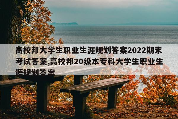高校邦大学生职业生涯规划答案2022期末考试答案,高校邦20级本专科大学生职业生涯规划答案