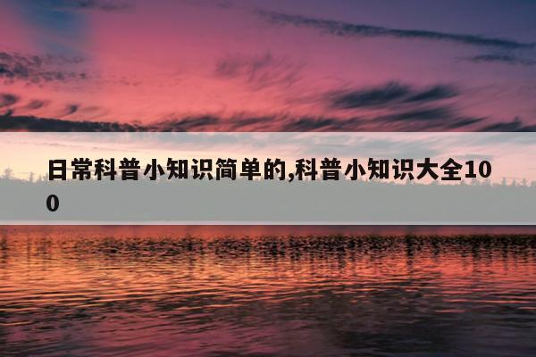 日常科普小知识简单的,科普小知识大全100