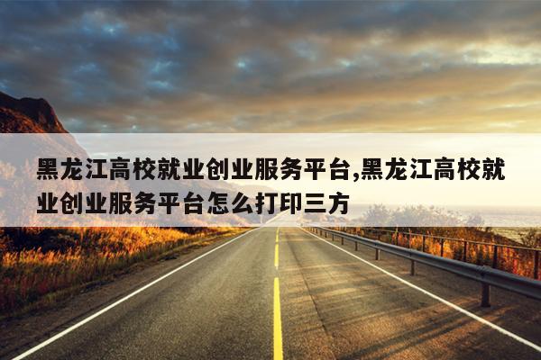 黑龙江高校就业创业服务平台,黑龙江高校就业创业服务平台怎么打印三方