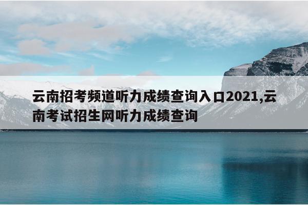 云南招考频道听力成绩查询入口2021,云南考试招生网听力成绩查询