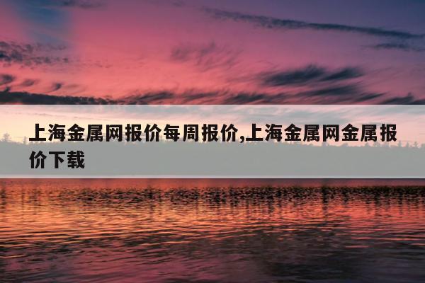 上海金属网报价每周报价,上海金属网金属报价下载