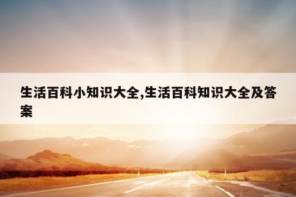 生活百科小知识大全,生活百科知识大全及答案