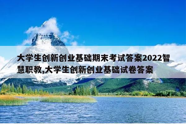 大学生创新创业基础期末考试答案2022智慧职教,大学生创新创业基础试卷答案