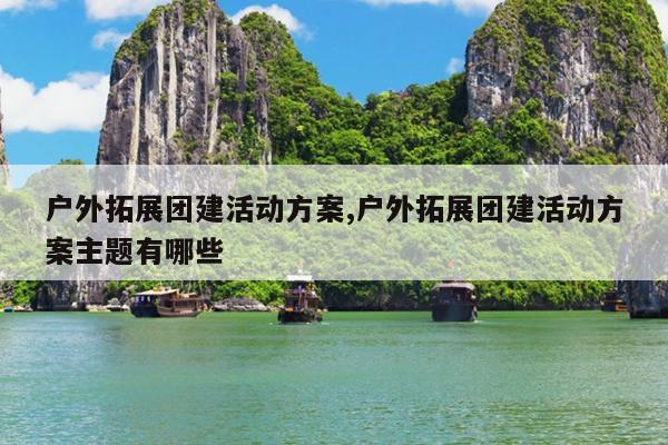 户外拓展团建活动方案,户外拓展团建活动方案主题有哪些
