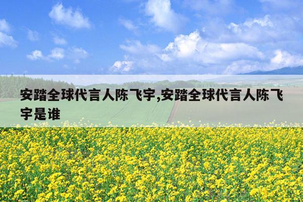 安踏全球代言人陈飞宇,安踏全球代言人陈飞宇是谁