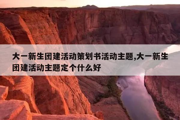 大一新生团建活动策划书活动主题,大一新生团建活动主题定个什么好