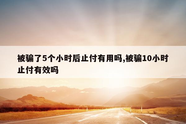 被骗了5个小时后止付有用吗,被骗10小时止付有效吗