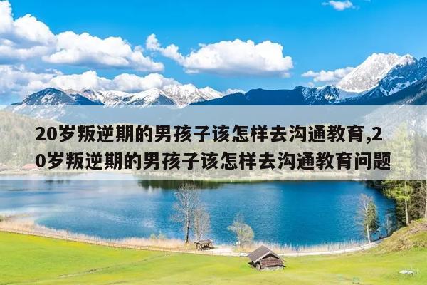 20岁叛逆期的男孩子该怎样去沟通教育,20岁叛逆期的男孩子该怎样去沟通教育问题
