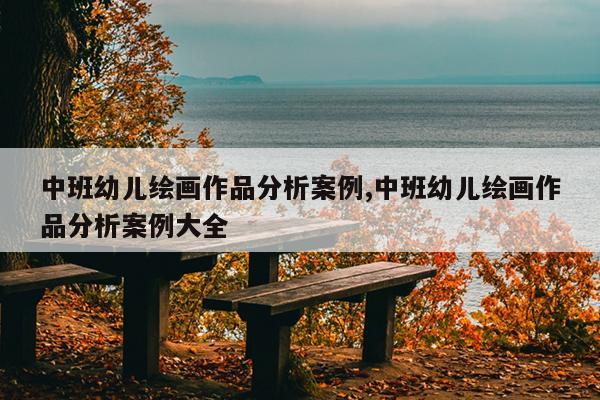 中班幼儿绘画作品分析案例,中班幼儿绘画作品分析案例大全