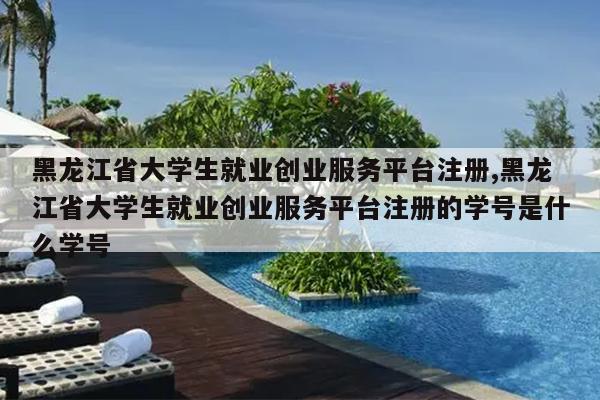 黑龙江省大学生就业创业服务平台注册,黑龙江省大学生就业创业服务平台注册的学号是什么学号