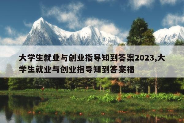 大学生就业与创业指导知到答案2023,大学生就业与创业指导知到答案福